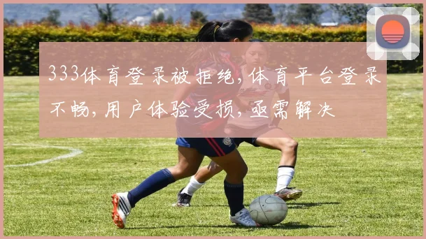 333体育登录被拒绝,体育平台登录不畅,用户体验受损,亟需解决