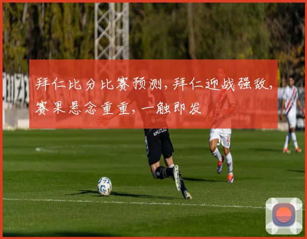 拜仁比分比赛预测,拜仁迎战强敌,赛果悬念重重,一触即发